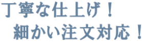 丁寧な仕上げ！ 　細かい注文対応！ 